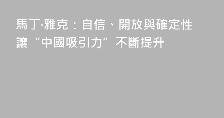 馬丁·雅克：自信、開放與確定性讓“中國吸引力”不斷提升