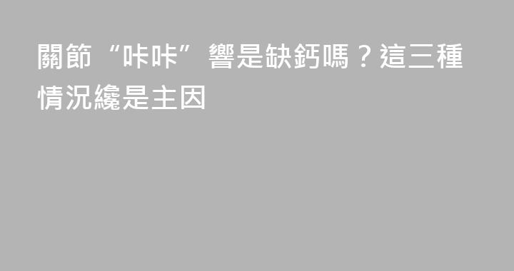 關節“咔咔”響是缺鈣嗎？這三種情況纔是主因