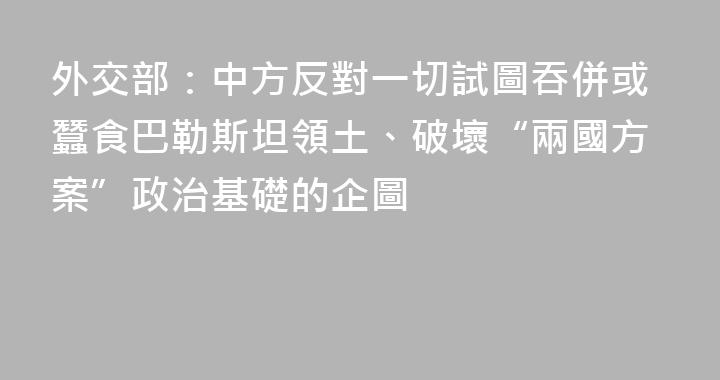 外交部：中方反對一切試圖吞併或蠶食巴勒斯坦領土、破壞“兩國方案”政治基礎的企圖