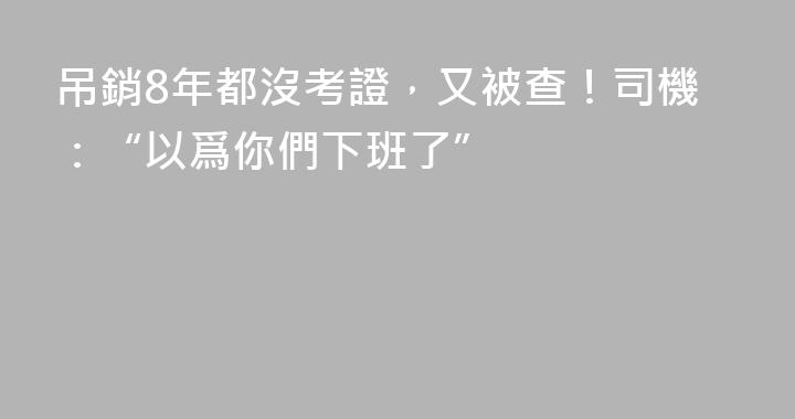 吊銷8年都沒考證，又被查！司機：“以爲你們下班了”