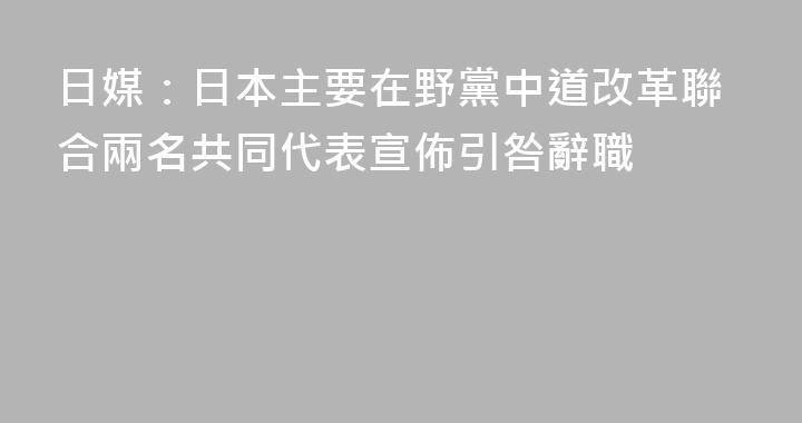 日媒：日本主要在野黨中道改革聯合兩名共同代表宣佈引咎辭職
