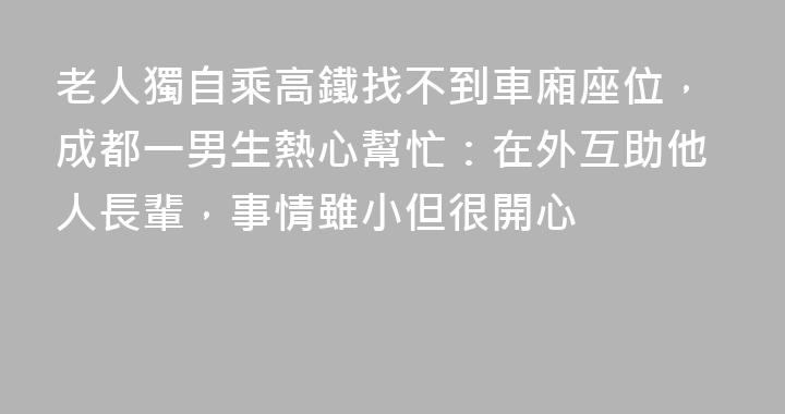 老人獨自乘高鐵找不到車廂座位，成都一男生熱心幫忙：在外互助他人長輩，事情雖小但很開心