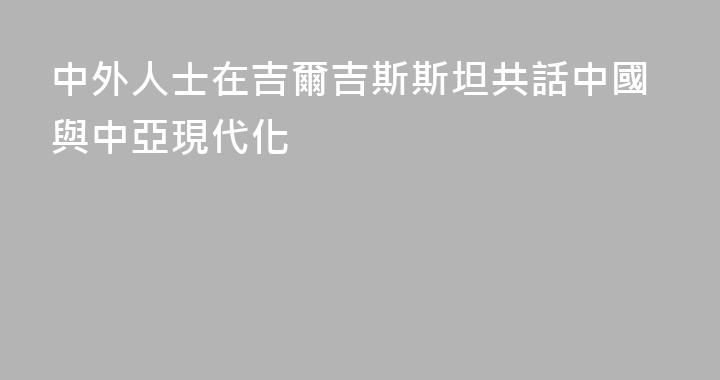 中外人士在吉爾吉斯斯坦共話中國與中亞現代化