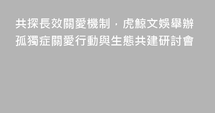 共探長效關愛機制，虎鯨文娛舉辦孤獨症關愛行動與生態共建研討會