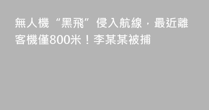 無人機“黑飛”侵入航線，最近離客機僅800米！李某某被捕
