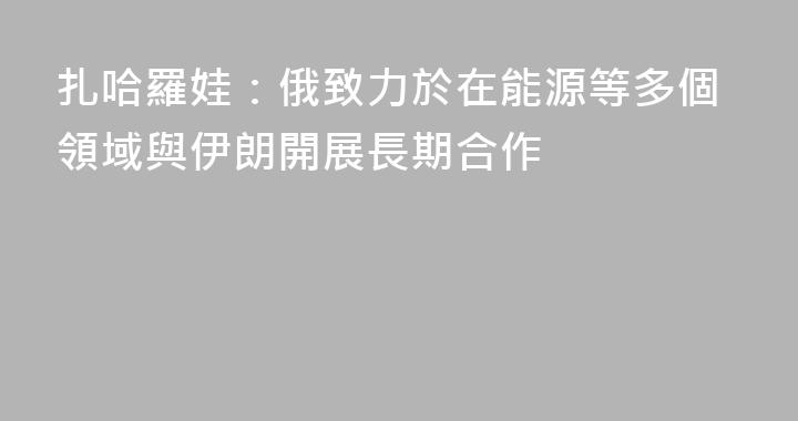 扎哈羅娃：俄致力於在能源等多個領域與伊朗開展長期合作