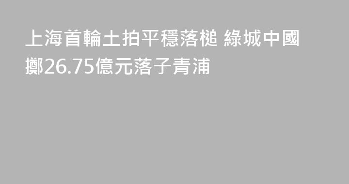 上海首輪土拍平穩落槌 綠城中國擲26.75億元落子青浦