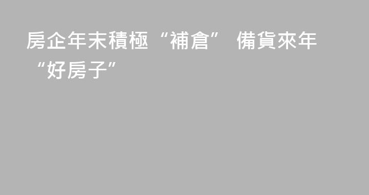 房企年末積極“補倉” 備貨來年“好房子”