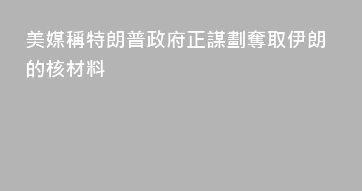 美媒稱特朗普政府正謀劃奪取伊朗的核材料
