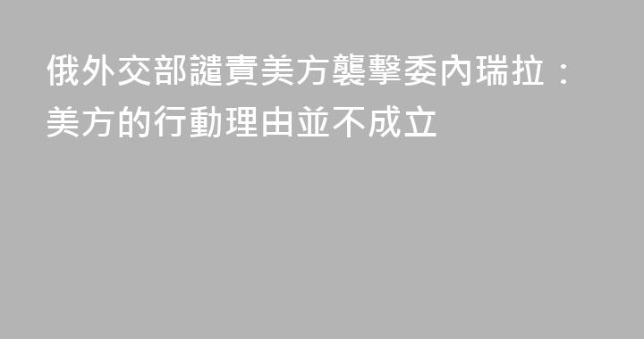 俄外交部譴責美方襲擊委內瑞拉：美方的行動理由並不成立