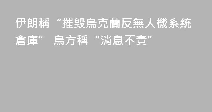 伊朗稱“摧毀烏克蘭反無人機系統倉庫” 烏方稱“消息不實”