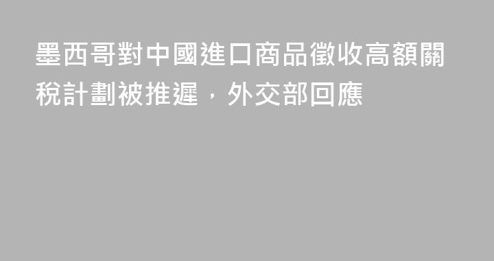 墨西哥對中國進口商品徵收高額關稅計劃被推遲，外交部回應