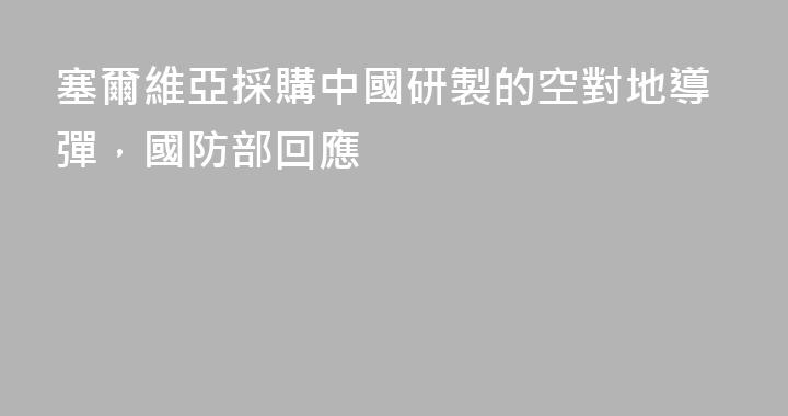 塞爾維亞採購中國研製的空對地導彈，國防部回應