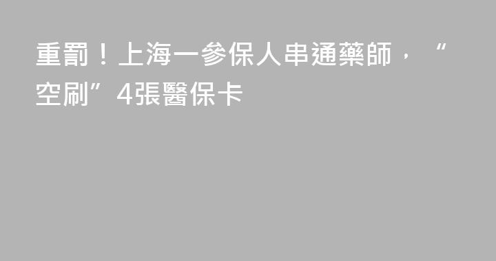 重罰！上海一參保人串通藥師，“空刷”4張醫保卡