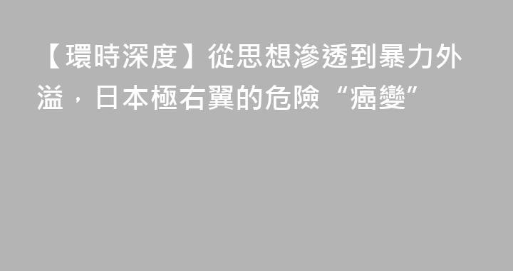 【環時深度】從思想滲透到暴力外溢，日本極右翼的危險“癌變”
