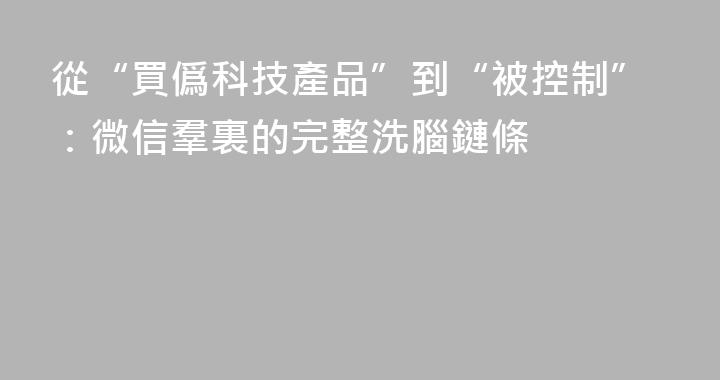 從“買僞科技產品”到“被控制”：微信羣裏的完整洗腦鏈條