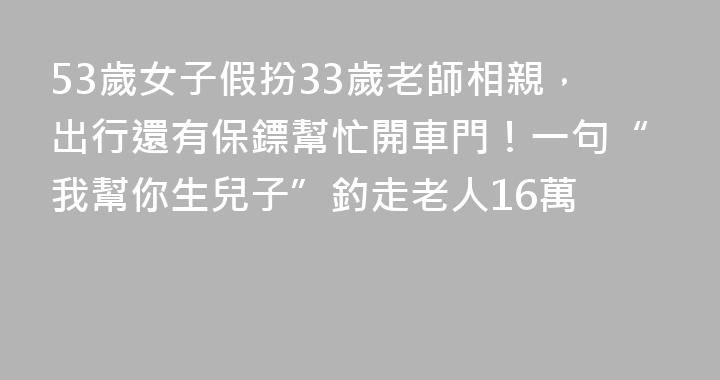 53歲女子假扮33歲老師相親，出行還有保鏢幫忙開車門！一句“我幫你生兒子”釣走老人16萬