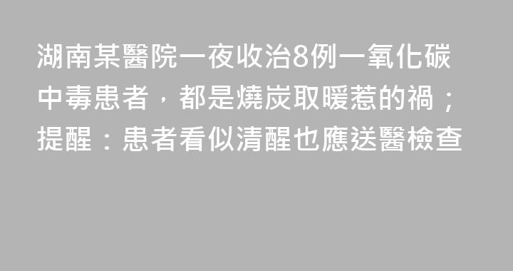 湖南某醫院一夜收治8例一氧化碳中毒患者，都是燒炭取暖惹的禍；提醒：患者看似清醒也應送醫檢查