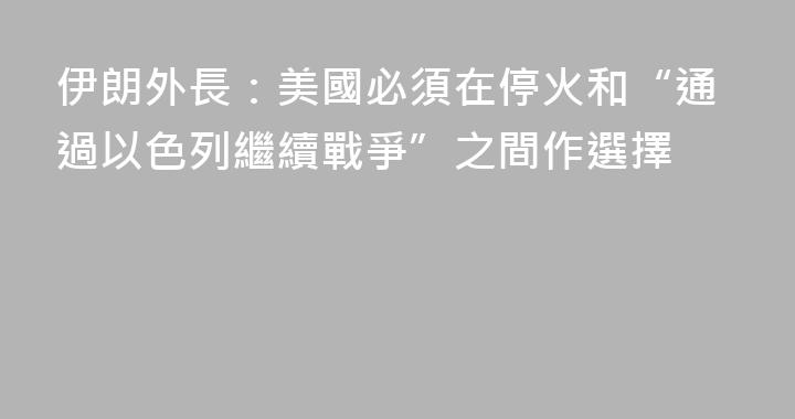 伊朗外長：美國必須在停火和“通過以色列繼續戰爭”之間作選擇