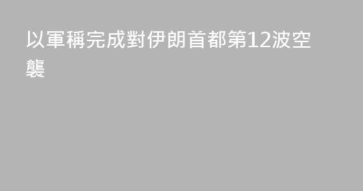 以軍稱完成對伊朗首都第12波空襲
