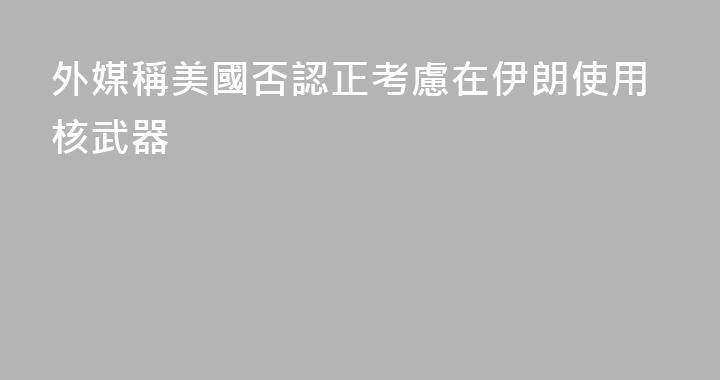 外媒稱美國否認正考慮在伊朗使用核武器