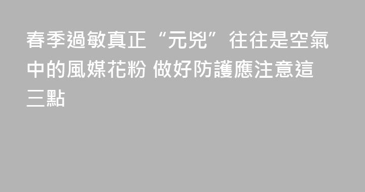 春季過敏真正“元兇”往往是空氣中的風媒花粉 做好防護應注意這三點