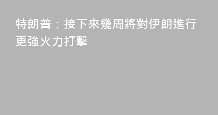 特朗普：接下來幾周將對伊朗進行更強火力打擊