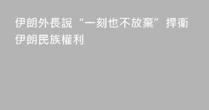 伊朗外長說“一刻也不放棄”捍衛伊朗民族權利
