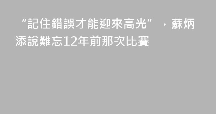 “記住錯誤才能迎來高光”，蘇炳添說難忘12年前那次比賽