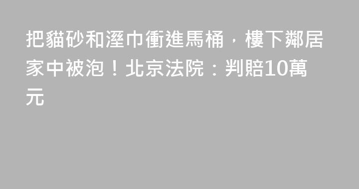 把貓砂和溼巾衝進馬桶，樓下鄰居家中被泡！北京法院：判賠10萬元