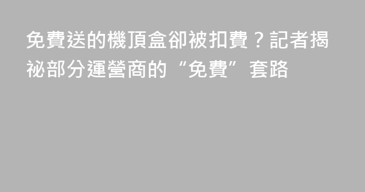免費送的機頂盒卻被扣費？記者揭祕部分運營商的“免費”套路