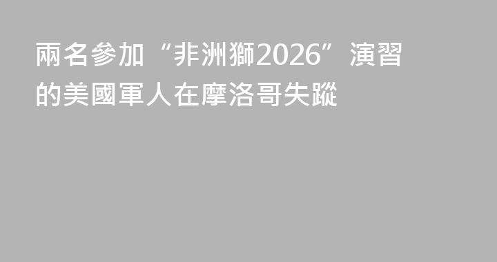 兩名參加“非洲獅2026”演習的美國軍人在摩洛哥失蹤
