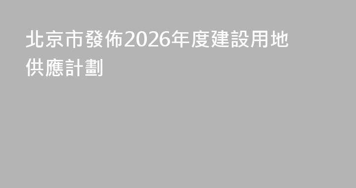 北京市發佈2026年度建設用地供應計劃