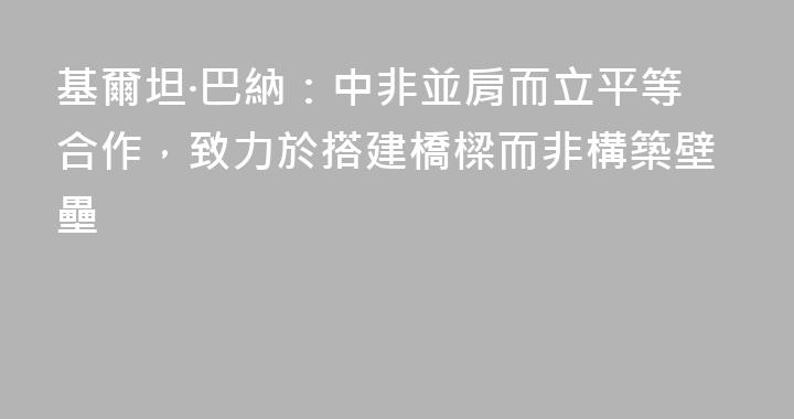 基爾坦·巴納：中非並肩而立平等合作，致力於搭建橋樑而非構築壁壘