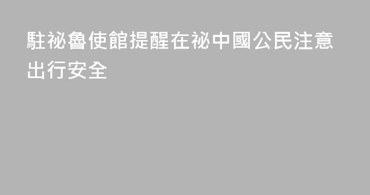 駐祕魯使館提醒在祕中國公民注意出行安全