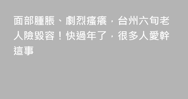 面部腫脹、劇烈瘙癢，台州六旬老人險毀容！快過年了，很多人愛幹這事