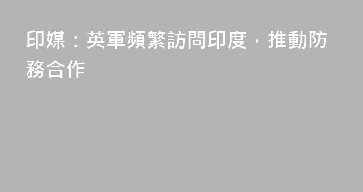 印媒：英軍頻繁訪問印度，推動防務合作