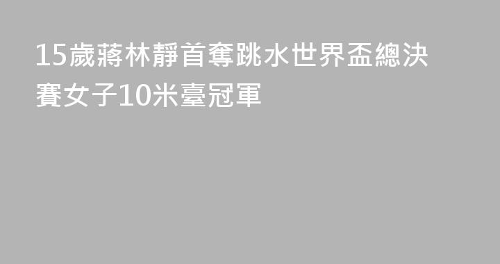 15歲蔣林靜首奪跳水世界盃總決賽女子10米臺冠軍