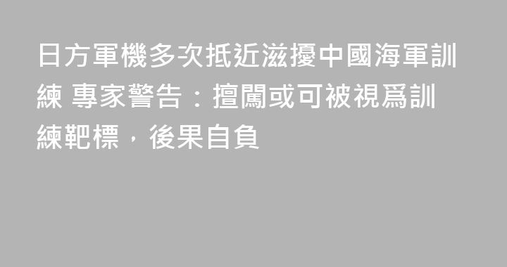 日方軍機多次抵近滋擾中國海軍訓練 專家警告：擅闖或可被視爲訓練靶標，後果自負