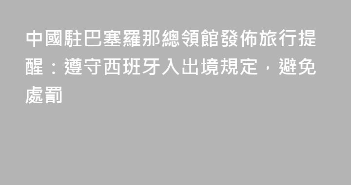 中國駐巴塞羅那總領館發佈旅行提醒：遵守西班牙入出境規定，避免處罰