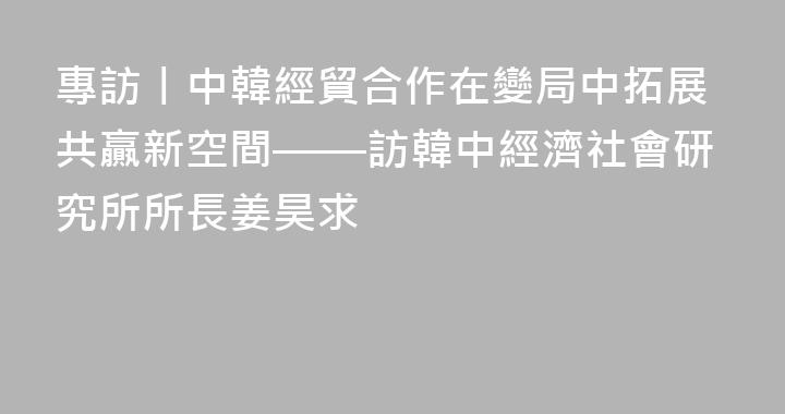 專訪丨中韓經貿合作在變局中拓展共贏新空間——訪韓中經濟社會研究所所長姜昊求