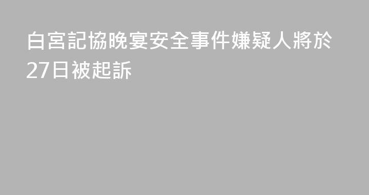 白宮記協晚宴安全事件嫌疑人將於27日被起訴