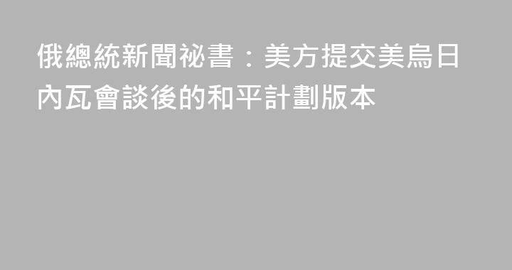 俄總統新聞祕書：美方提交美烏日內瓦會談後的和平計劃版本