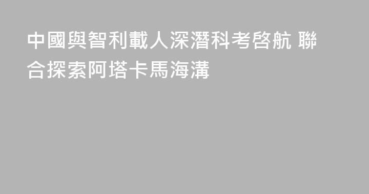 中國與智利載人深潛科考啓航 聯合探索阿塔卡馬海溝