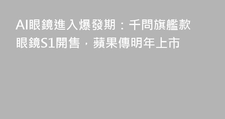 AI眼鏡進入爆發期：千問旗艦款眼鏡S1開售，蘋果傳明年上市