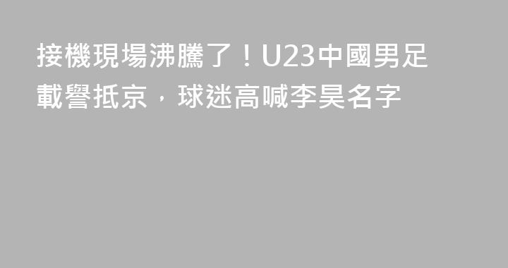 接機現場沸騰了！U23中國男足載譽抵京，球迷高喊李昊名字