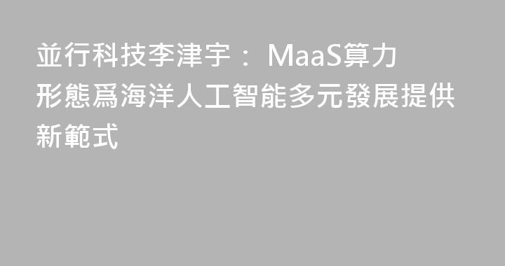 並行科技李津宇： MaaS算力形態爲海洋人工智能多元發展提供新範式