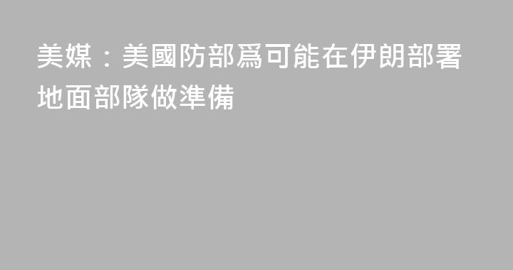 美媒：美國防部爲可能在伊朗部署地面部隊做準備