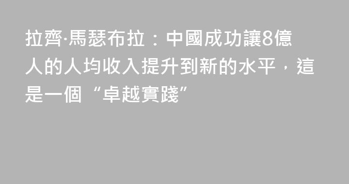拉齊·馬瑟布拉：中國成功讓8億人的人均收入提升到新的水平，這是一個“卓越實踐”