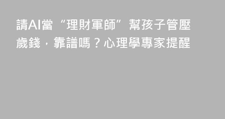 請AI當“理財軍師”幫孩子管壓歲錢，靠譜嗎？心理學專家提醒